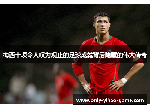 梅西十项令人叹为观止的足球成就背后隐藏的伟大传奇