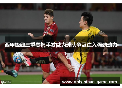 西甲锋线三重奏携手发威为球队争冠注入强劲动力