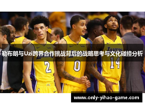 勒布朗与Uzi跨界合作挑战背后的战略思考与文化碰撞分析