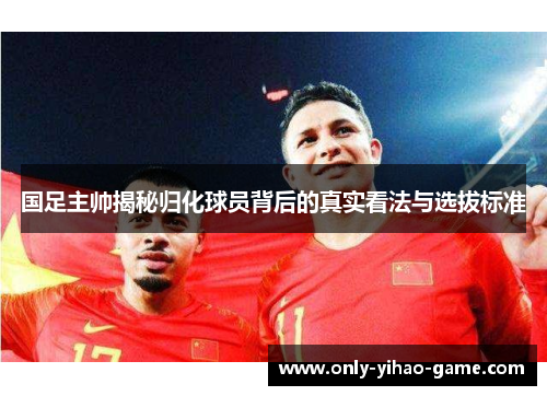 国足主帅揭秘归化球员背后的真实看法与选拔标准