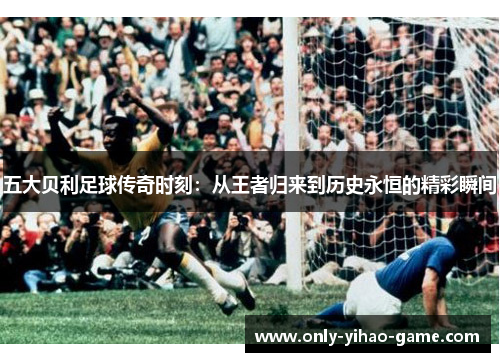 五大贝利足球传奇时刻：从王者归来到历史永恒的精彩瞬间