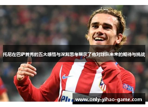 托尼在巴萨首秀的五大感悟与深刻思考展示了他对球队未来的期待与挑战
