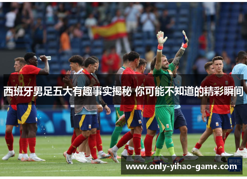 西班牙男足五大有趣事实揭秘 你可能不知道的精彩瞬间