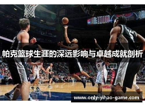 帕克篮球生涯的深远影响与卓越成就剖析