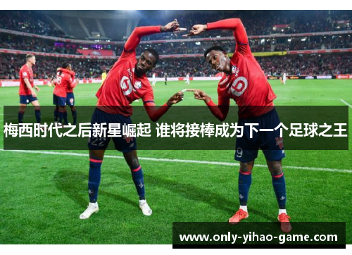 梅西时代之后新星崛起 谁将接棒成为下一个足球之王