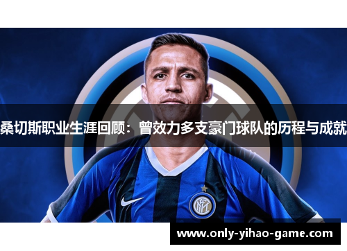 桑切斯职业生涯回顾：曾效力多支豪门球队的历程与成就