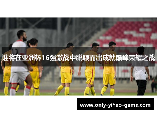 谁将在亚洲杯16强激战中脱颖而出成就巅峰荣耀之战