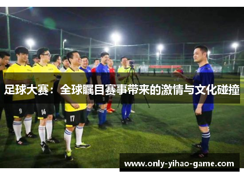 足球大赛:全球瞩目赛事带来的激情与文化碰撞 足球大赛:全球瞩目赛事带来的激情与文化碰撞
